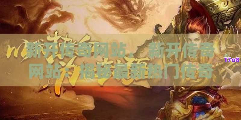 新开传奇网站， 新开传奇网站：揭秘最新热门传奇游戏大全，一站式体验经典与创新的完美融合！