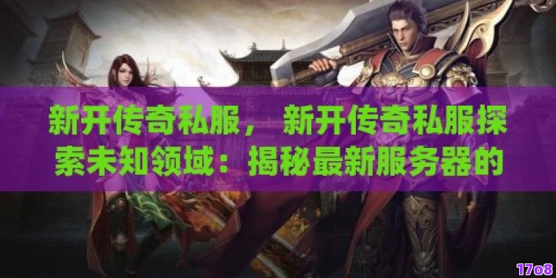 新开传奇私服， 新开传奇私服探索未知领域：揭秘最新服务器的特色与魅力！