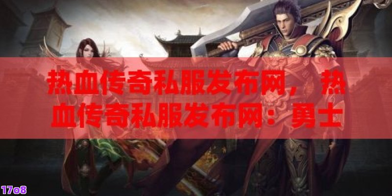 热血传奇私服发布网， 热血传奇私服发布网：勇士的召唤，探索未知的奇幻世界